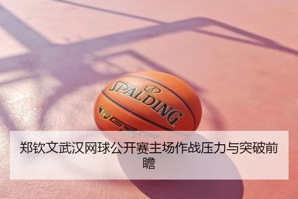 郑钦文武汉网球公开赛主场作战压力与突破前瞻